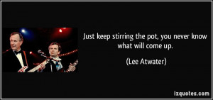 Just keep stirring the pot, you never know what will come up. - Lee ...