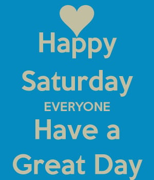 Happy Saturday EVERYONE Have a Great Day