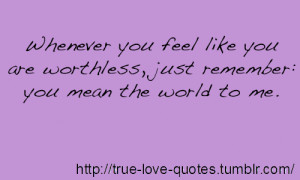 ... you feel like you are worthless, just remember: you mean the world to