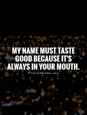 My name must taste good because it's always in your mouth Picture ...