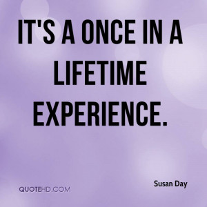 It’s A Once In A Lifetime Experience. - Susan Day