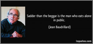 ... the beggar is the man who eats alone in public. - Jean Baudrillard