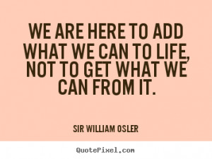 We are here to add what we can to life, not to get what we can from it ...