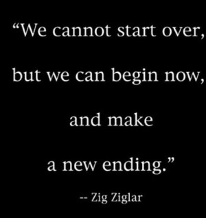we cannot start over, but we can begin now, and make a new ending. Zig ...