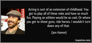 Acting is sort of an extension of childhood. You get to play all of ...