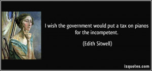 ... would put a tax on pianos for the incompetent. - Edith Sitwell