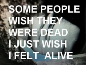 Some people wish they were dead, I just wish I felt Alive.