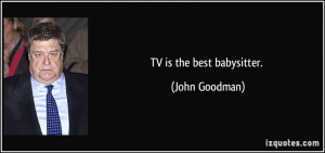 TV is the best babysitter. - John Goodman