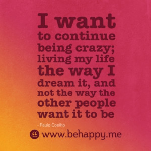 want to continue being crazy; living my life the way I dream it, and ...