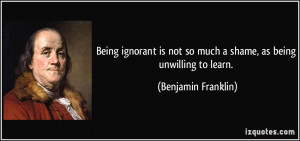 ... not so much a shame, as being unwilling to learn. - Benjamin Franklin