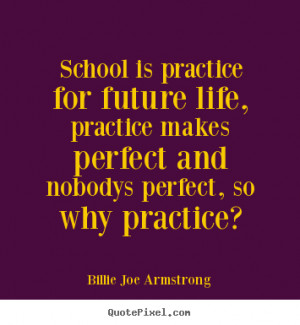 practice for future life, practice makes perfect and nobodys perfect ...
