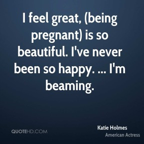Katie Holmes - I feel great, (being pregnant) is so beautiful. I've ...