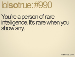 You're a person of rare intelligence. It's rare when you show any.