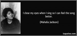 close my eyes when I sing so I can feel the song better. - Mahalia ...