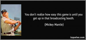 ... game is until you get up in that broadcasting booth. - Mickey Mantle