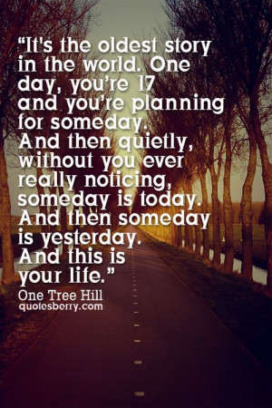 ... and then someday is yesterday and this is your life. - One Tree Hill