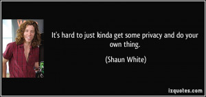 ... to just kinda get some privacy and do your own thing. - Shaun White