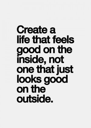 Create a life that feels good on the inside, not just one that looks ...