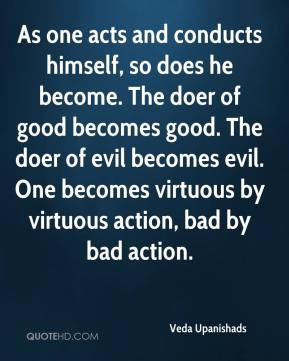 ... virtuous by virtuous action, bad by bad action. - Veda Upanishads