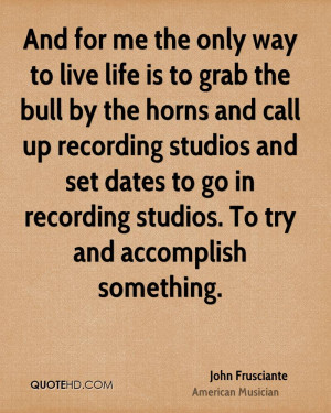 And for me the only way to live life is to grab the bull by the horns ...