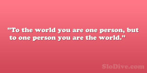To the world you are one person, but to one person you are the world ...