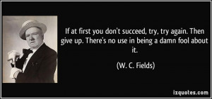 ... give up. There's no use in being a damn fool about it. - W. C. Fields