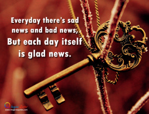 ... there's sad news and bad news, But each day itself is glad news