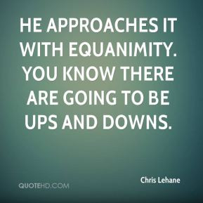 He approaches it with equanimity. You know there are going to be ups ...