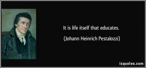 It is life itself that educates. - Johann Heinrich Pestalozzi