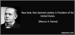 ... damned cowboy is President of the United States. - Marcus A. Hanna