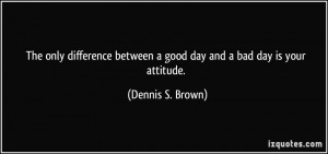 The only difference between a good day and a bad day is your attitude ...
