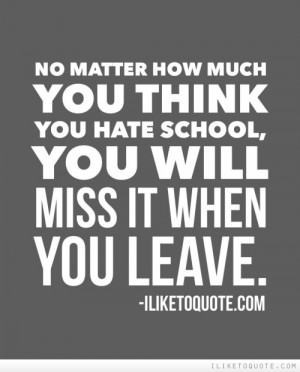 ... how much you think you hate school, you will miss it when you leave