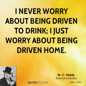 ... about being driven to drink; I just worry about being driven home