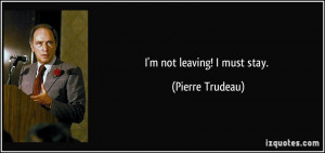 not leaving! I must stay. - Pierre Trudeau