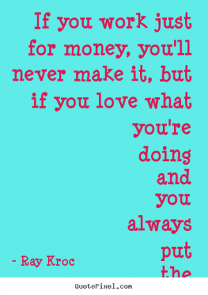money, you'll never make it, but if you love what you're doing and you ...