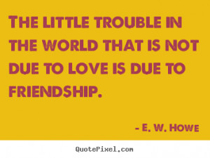 Friendship sayings - The little trouble in the world that is not due ...