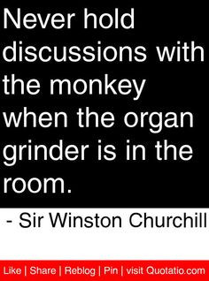 Never hold discussions with the monkey when the organ grinder is in ...