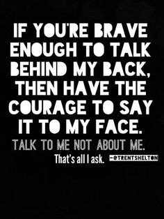 behind my back, then have the courage to say it to my face. Talk to me ...
