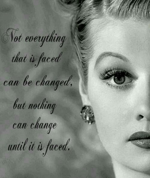 ... can be changed, but nothing can change until it is faced Lucille Ball