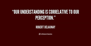 Our understanding is correlative to our perception.”