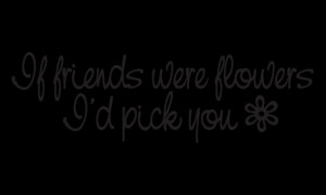 If friends were flowers... I'd pick you!