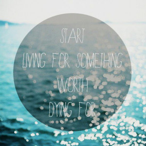 START LIVING FOR SOMETHING WORTH DYING FOR….