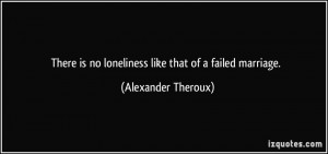 ... is no loneliness like that of a failed marriage. - Alexander Theroux
