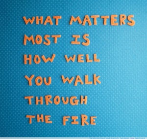 ... matters most is how well you walk through the fire. -Charles Bukowski