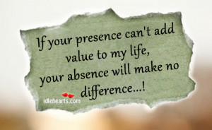... add value to my life your absence will make no difference unknown add