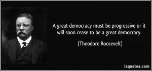 ... progressive or it will soon cease to be a great democracy. - Theodore