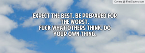 ... Be prepared for the worst.Fuck what others think, Do your own thing