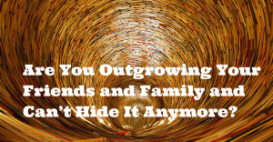 Are You Outgrowing Your Friends and Family and Can’t Hide It Anymore ...