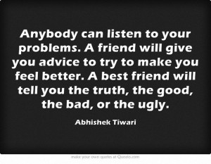 Anybody can listen to your problems. A friend will give you advice to ...