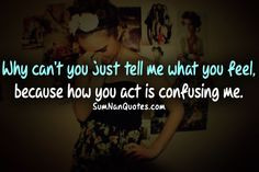 ... you just tell me how you feel, because how you act is confusing me